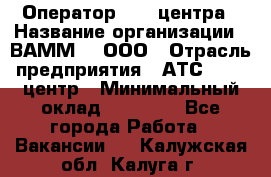 Оператор Call-центра › Название организации ­ ВАММ  , ООО › Отрасль предприятия ­ АТС, call-центр › Минимальный оклад ­ 13 000 - Все города Работа » Вакансии   . Калужская обл.,Калуга г.